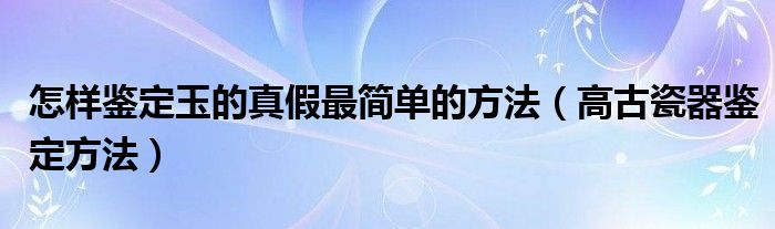 怎樣鑒定玉的真假最簡單的方法（高古瓷器鑒定方法）