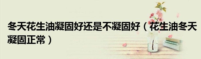 冬天花生油凝固好還是不凝固好（花生油冬天凝固正常）
