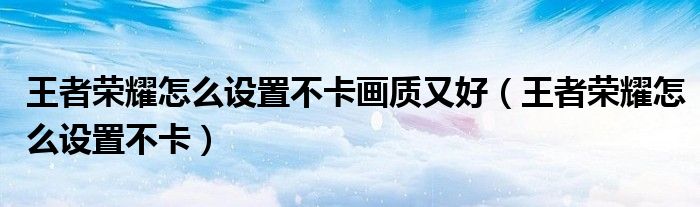 王者榮耀怎么設(shè)置不卡畫質(zhì)又好（王者榮耀怎么設(shè)置不卡）