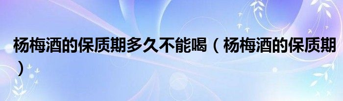 楊梅酒的保質(zhì)期多久不能喝（楊梅酒的保質(zhì)期）