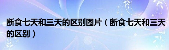 斷食七天和三天的區(qū)別圖片（斷食七天和三天的區(qū)別）