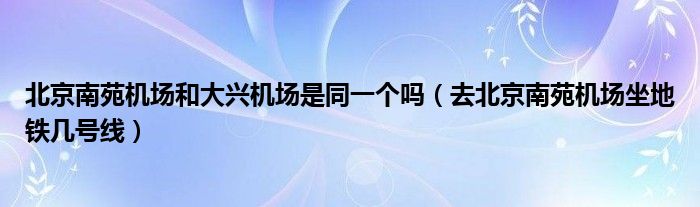 北京南苑機(jī)場和大興機(jī)場是同一個嗎（去北京南苑機(jī)場坐地鐵幾號線）