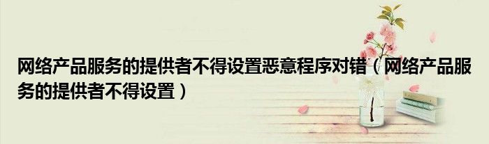 網(wǎng)絡(luò)產(chǎn)品服務(wù)的提供者不得設(shè)置惡意程序?qū)﹀e（網(wǎng)絡(luò)產(chǎn)品服務(wù)的提供者不得設(shè)置）