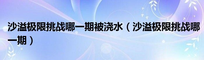 沙溢極限挑戰(zhàn)哪一期被澆水（沙溢極限挑戰(zhàn)哪一期）