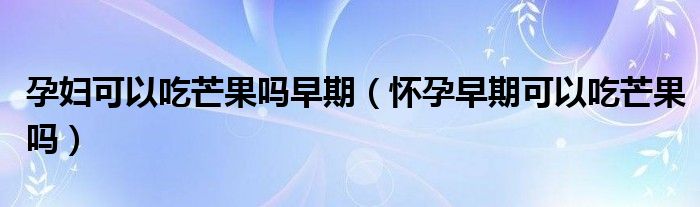 孕婦可以吃芒果嗎早期（懷孕早期可以吃芒果嗎）