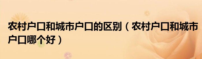 農(nóng)村戶口和城市戶口的區(qū)別（農(nóng)村戶口和城市戶口哪個好）