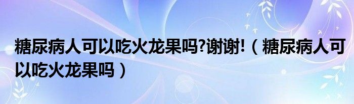 糖尿病人可以吃火龍果嗎?謝謝!（糖尿病人可以吃火龍果嗎）