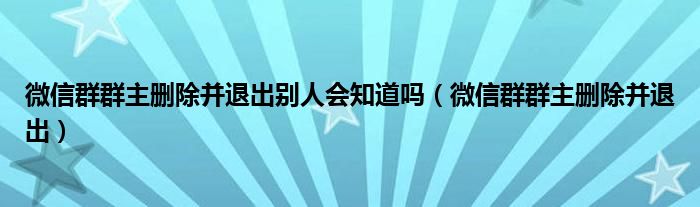 微信群群主刪除并退出別人會知道嗎（微信群群主刪除并退出）