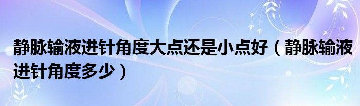 靜脈輸液進(jìn)針角度大點還是小點好（靜脈輸液進(jìn)針角度多少）