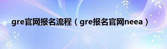 gre官網(wǎng)報(bào)名流程（gre報(bào)名官網(wǎng)neea）