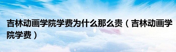 吉林動畫學(xué)院學(xué)費為什么那么貴（吉林動畫學(xué)院學(xué)費）
