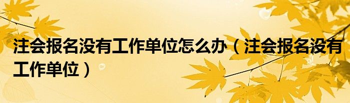 注會(huì)報(bào)名沒有工作單位怎么辦（注會(huì)報(bào)名沒有工作單位）