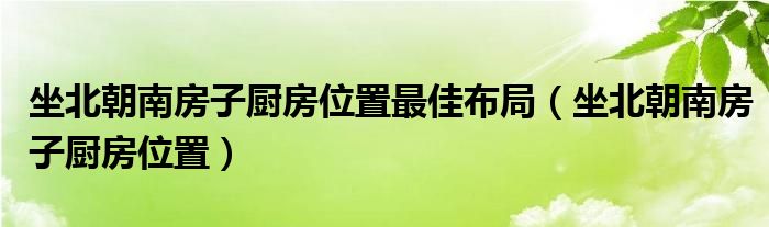 坐北朝南房子廚房位置最佳布局（坐北朝南房子廚房位置）