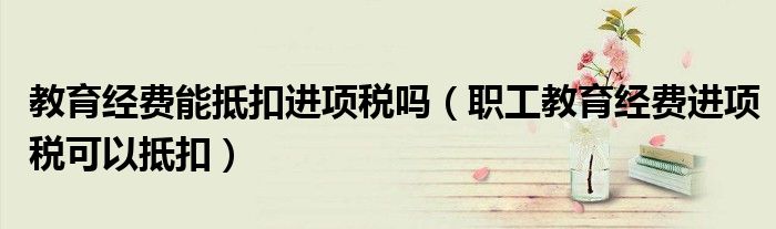 教育經(jīng)費能抵扣進項稅嗎（職工教育經(jīng)費進項稅可以抵扣）