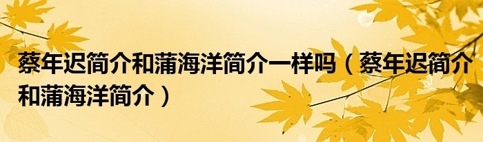 蔡年遲簡介和蒲海洋簡介一樣嗎（蔡年遲簡介和蒲海洋簡介）