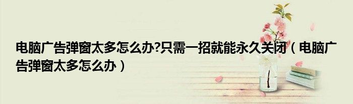 電腦廣告彈窗太多怎么辦?只需一招就能永久關(guān)閉（電腦廣告彈窗太多怎么辦）