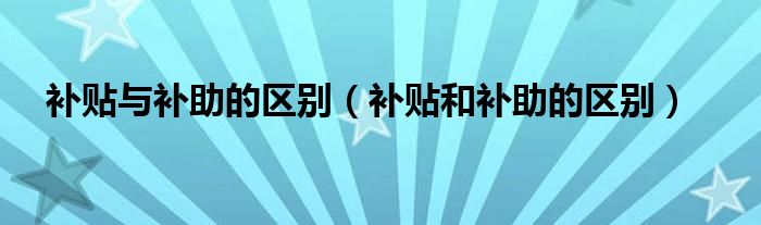 補貼與補助的區(qū)別（補貼和補助的區(qū)別）