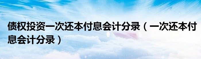 債權(quán)投資一次還本付息會(huì)計(jì)分錄（一次還本付息會(huì)計(jì)分錄）