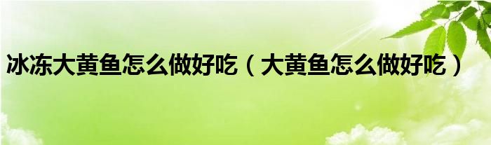 冰凍大黃魚怎么做好吃（大黃魚怎么做好吃）