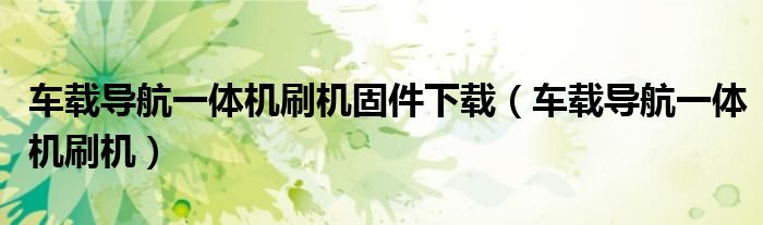 車載導(dǎo)航一體機(jī)刷機(jī)固件下載（車載導(dǎo)航一體機(jī)刷機(jī)）