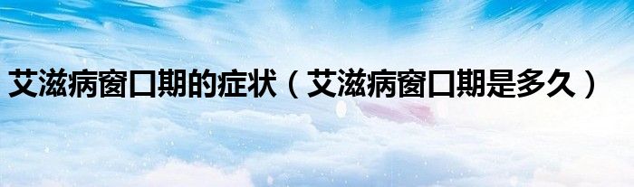 艾滋病窗口期的癥狀（艾滋病窗口期是多久）