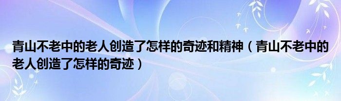 青山不老中的老人創(chuàng)造了怎樣的奇跡和精神（青山不老中的老人創(chuàng)造了怎樣的奇跡）