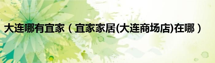 大連哪有宜家（宜家家居(大連商場店)在哪）