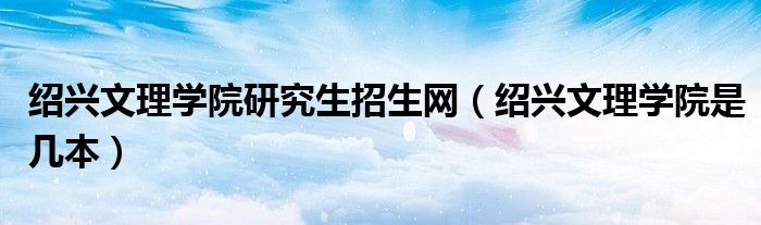 紹興文理學(xué)院研究生招生網(wǎng)（紹興文理學(xué)院是幾本）