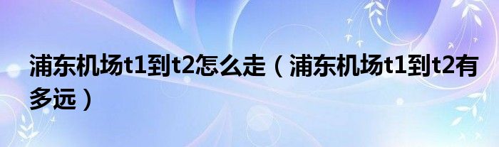 浦東機場t1到t2怎么走（浦東機場t1到t2有多遠）