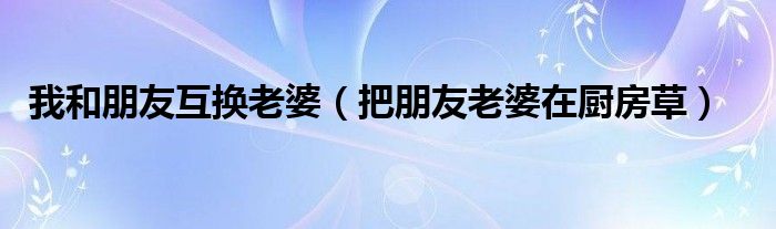 我和朋友互換老婆（把朋友老婆在廚房草）