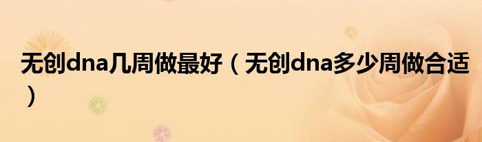 無創(chuàng)dna幾周做最好（無創(chuàng)dna多少周做合適）