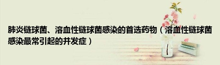 肺炎鏈球菌、溶血性鏈球菌感染的首選藥物（溶血性鏈球菌感染最常引起的并發(fā)癥）