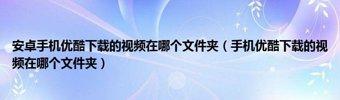 安卓手機優(yōu)酷下載的視頻在哪個文件夾（手機優(yōu)酷下載的視頻在哪個文件夾）