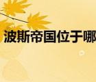波斯帝國(guó)位于哪里（波斯帝國(guó)是現(xiàn)在的哪里）