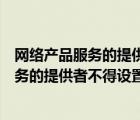 網(wǎng)絡(luò)產(chǎn)品服務(wù)的提供者不得設(shè)置惡意程序?qū)﹀e(cuò)（網(wǎng)絡(luò)產(chǎn)品服務(wù)的提供者不得設(shè)置）