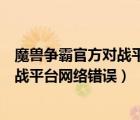 魔獸爭(zhēng)霸官方對(duì)戰(zhàn)平臺(tái)網(wǎng)絡(luò)錯(cuò)誤怎么解決（魔獸爭(zhēng)霸官方對(duì)戰(zhàn)平臺(tái)網(wǎng)絡(luò)錯(cuò)誤）