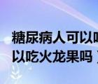 糖尿病人可以吃火龍果嗎?謝謝!（糖尿病人可以吃火龍果嗎）