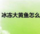 冰凍大黃魚怎么做好吃（大黃魚怎么做好吃）