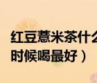 紅豆薏米茶什么時候喝最佳（紅豆薏米茶什么時候喝最好）