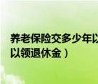 養(yǎng)老保險(xiǎn)交多少年以后可以領(lǐng)退休金（養(yǎng)老保險(xiǎn)交多少年可以領(lǐng)退休金）