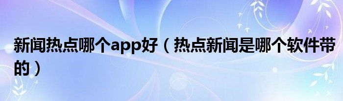 新聞熱點(diǎn)哪個(gè)app好（熱點(diǎn)新聞是哪個(gè)軟件帶的）