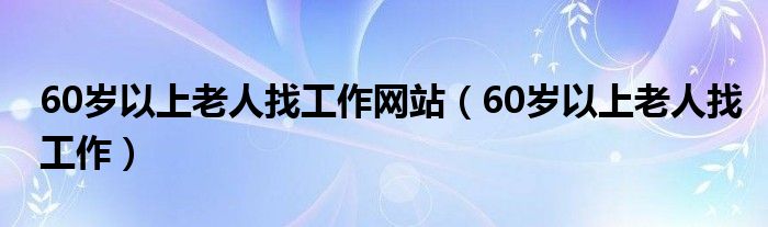60歲以上老人找工作網(wǎng)站（60歲以上老人找工作）