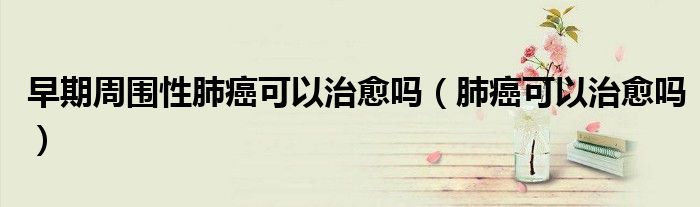 早期周圍性肺癌可以治愈嗎（肺癌可以治愈嗎）