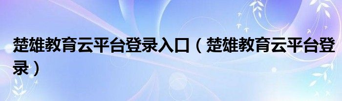 楚雄教育云平臺登錄入口（楚雄教育云平臺登錄）