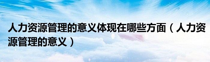 人力資源管理的意義體現(xiàn)在哪些方面（人力資源管理的意義）