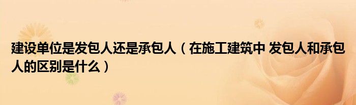 建設(shè)單位是發(fā)包人還是承包人（在施工建筑中 發(fā)包人和承包人的區(qū)別是什么）