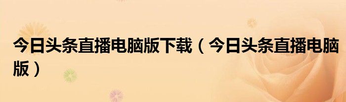 今日頭條直播電腦版下載（今日頭條直播電腦版）