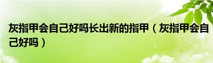灰指甲會(huì)自己好嗎長(zhǎng)出新的指甲（灰指甲會(huì)自己好嗎）