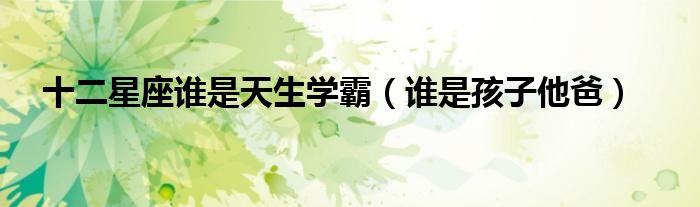 十二星座誰是天生學(xué)霸（誰是孩子他爸）