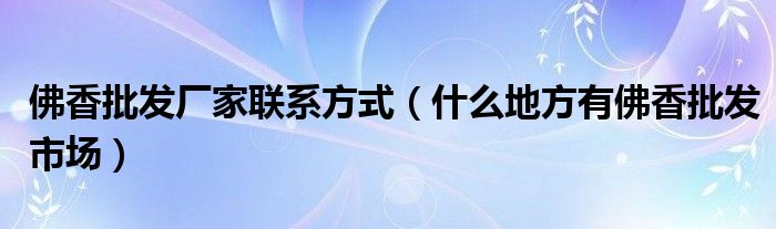 佛香批發(fā)廠家聯(lián)系方式（什么地方有佛香批發(fā)市場）